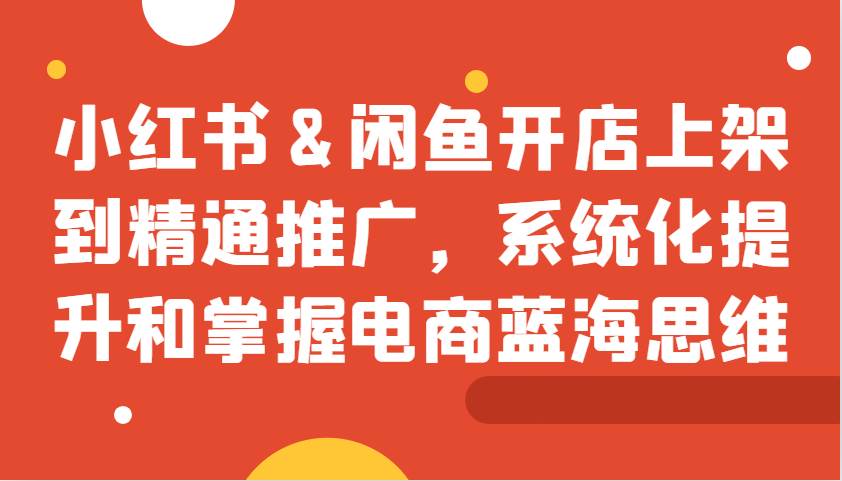小红书&闲鱼开店上架到精通推广，系统化提升和掌握电商蓝海思维-领学通