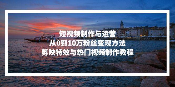 （13247期）短视频制作与运营，从0到10万粉丝变现方法，剪映特效与热门视频制作教程-领学通