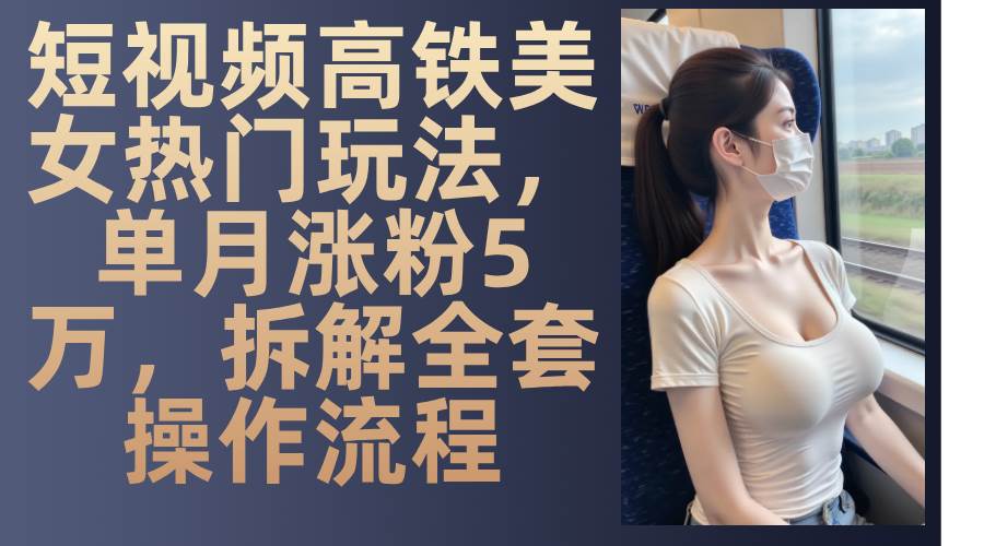 （13319期）短视频高铁美女热门玩法，单月涨粉5万，拆解全套操作流程-领学通