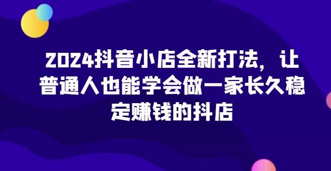2024抖音小店全新打法，让普通人也能学会做一家长久稳定赚钱的抖店（更新）-领学通