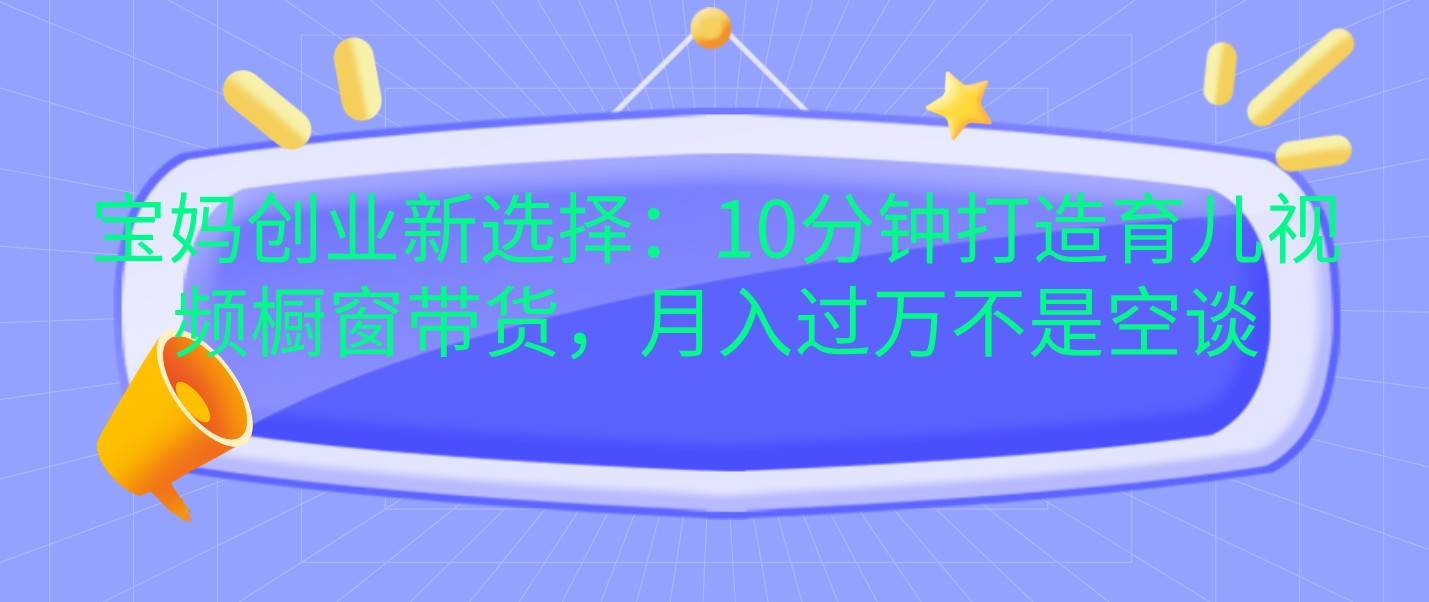 宝妈创业新选择：10分钟打造育儿视频橱窗带货，月入过万不是空谈-领学通
