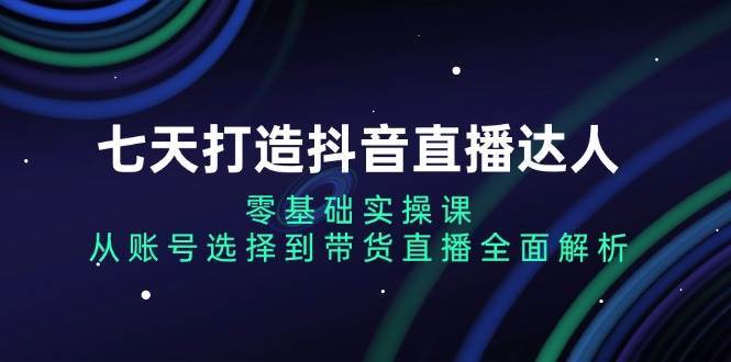 七天打造抖音直播达人：零基础实操课，从账号选择到带货直播全面解析-领学通