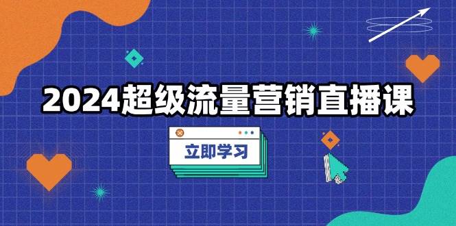（13558期）2024超级流量营销直播课，低成本打法，提升流量转化率，案例拆解爆款-领学通