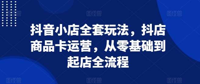 抖音小店全套玩法，抖店商品卡运营，从零基础到起店全流程-领学通