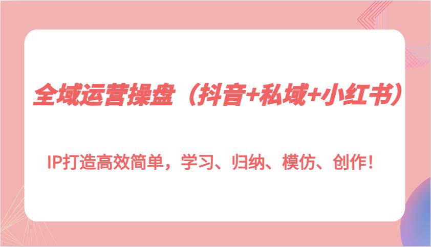 全域运营操盘（抖音+私域+小红书）IP打造高效简单，学习、归纳、模仿、创作！-领学通