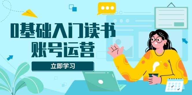 （13832期）0基础入门读书账号运营，系统课程助你解决素材、流量、变现等难题-领学通