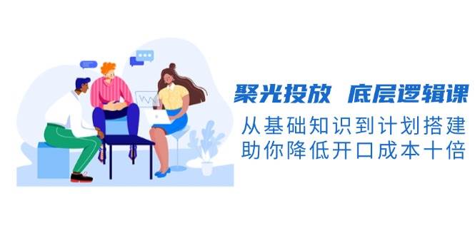（13844期）聚光投放 底层逻辑课，从基础知识到计划搭建，助你降低开口成本十倍-领学通