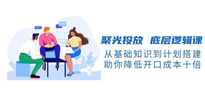 聚光投放底层逻辑课，从基础知识到计划搭建，助你降低开口成本十倍-领学通