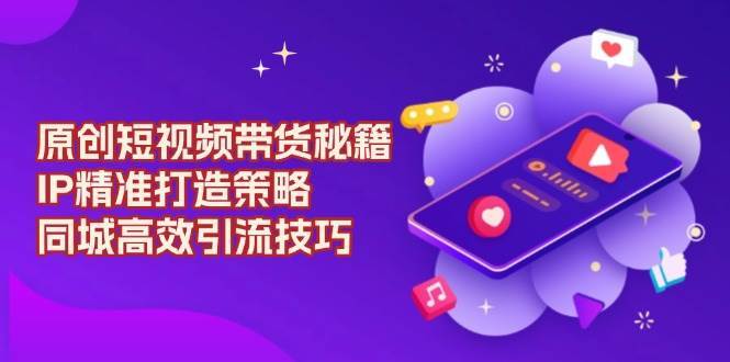 原创短视频带货秘籍，IP精准打造策略，同城高效引流技巧-领学通