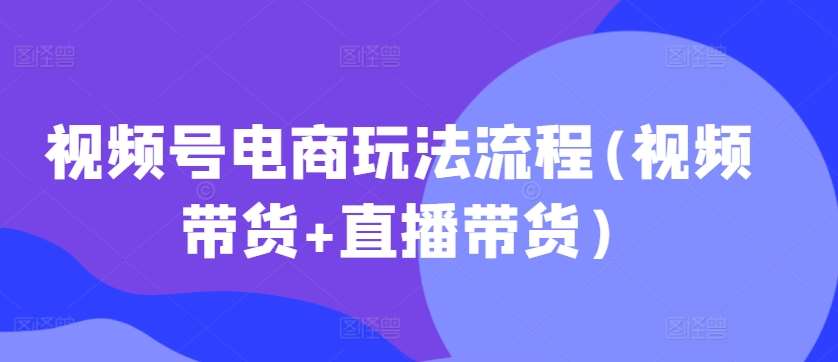 视频号电商玩法流程，视频带货+直播带货【更新2025年1月】-领学通