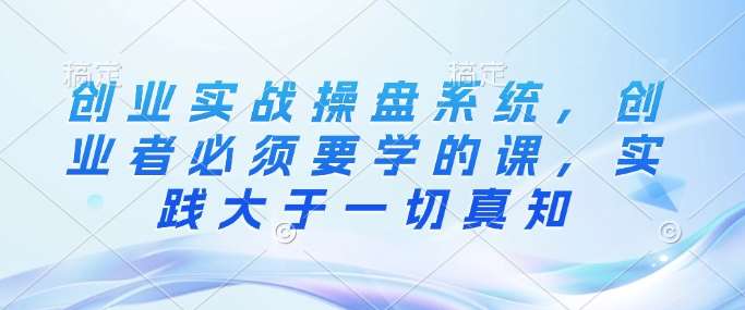 创业实战操盘系统，创业者必须要学的课，实践大于一切真知-领学通
