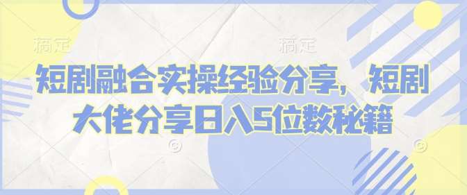 短剧融合实操经验分享，短剧大佬分享日入5位数秘籍-领学通