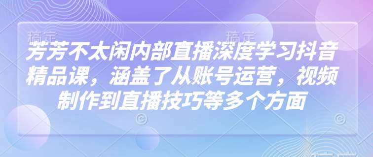 芳芳不太闲内部直播深度学习抖音精品课，涵盖了从账号运营，视频制作到直播技巧等多个方面-领学通