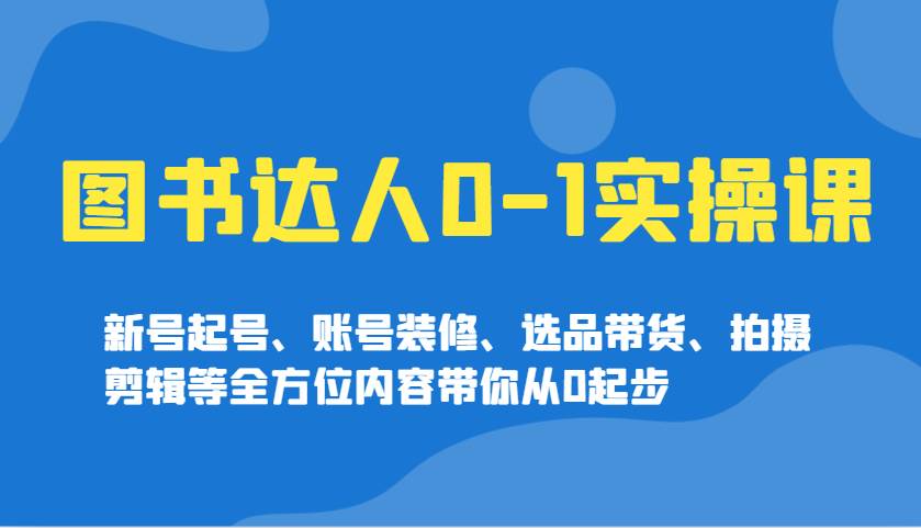 图书达人0-1实操课，新号起号、账号装修、选品带货、拍摄剪辑等全方位内容带你从0起步-领学通