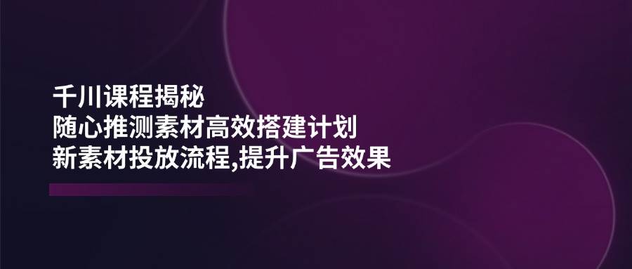 （14317期）千川课程揭秘：随心推测素材高效搭建计划,新素材投放流程,提升广告效果-领学通