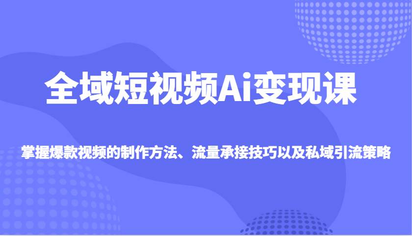 全域短视频Ai变现课，掌握爆款视频的制作方法、流量承接技巧以及私域引流策略-领学通