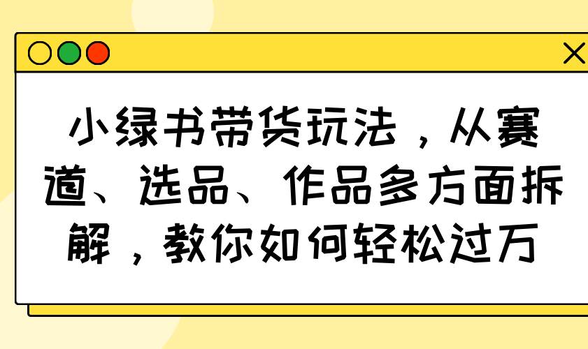 （14537期）小绿书带货玩法，从赛道、选品、作品多方面拆解，教你如何轻松过万-领学通