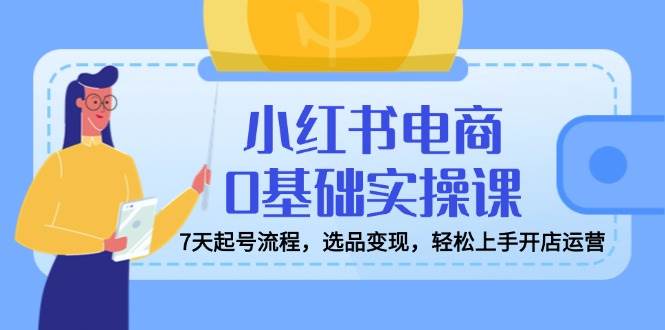 （14534期）小红书电商0基础实操课，7天起号流程，选品变现，轻松上手开店运营-领学通