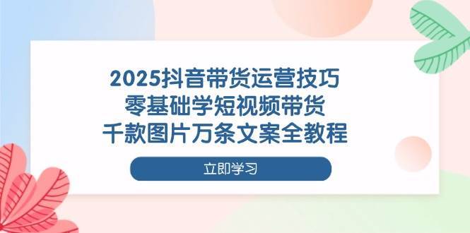 2025抖音带货运营技巧，零基础学短视频带货，千款图片万条文案全教程-领学通