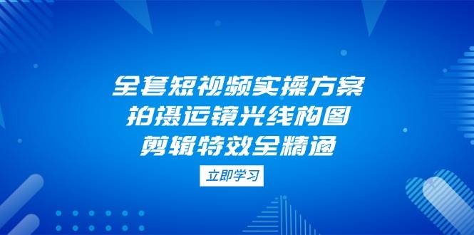 （14465期）全套短视频实操方案，拍摄运镜光线构图，剪辑特效全精通-领学通