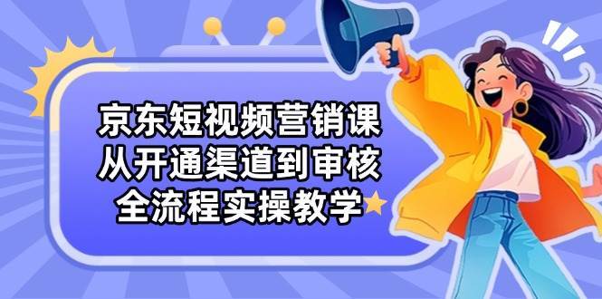 京东短视频营销课：从开通渠道到审核，全流程实操教学-领学通