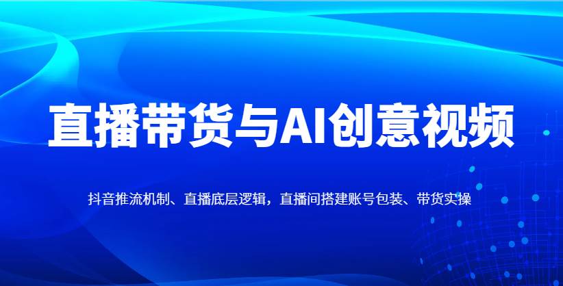 直播带货与AI创意视频，抖音推流机制、直播底层逻辑，直播间搭建账号包装、带货实操-领学通