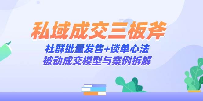 （14762期）私域成交三板斧：社群批量发售+谈单心法，被动成交模型与案例拆解-领学通