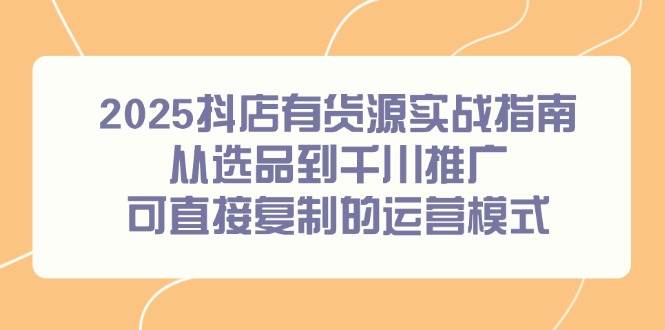 （14983期）2025抖店有货源实战指南，从选品到千川推广，可直接复制的运营模式-领学通