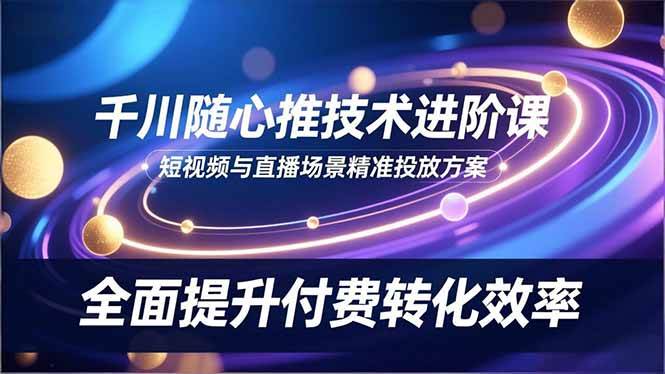 (16688期)千川随心推技术进阶课,短视频与直播场景精准投放方案,全面提升付费转化效率-领学通