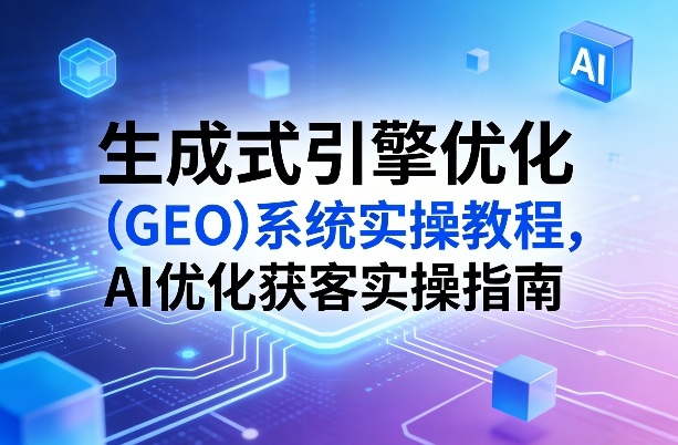 生成式引擎优化（GEO）系统实操教程，AI优化获客实操指南-领学通