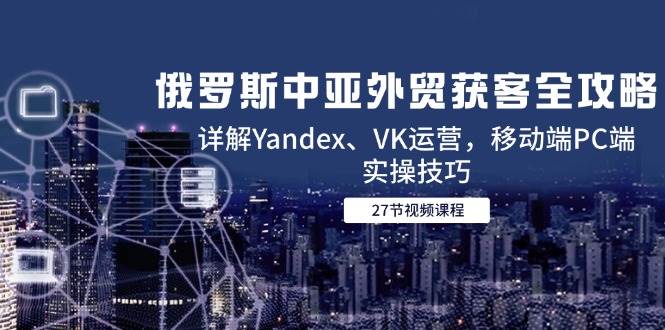 （14959期）俄罗斯中亚外贸获客全攻略，详解Yandex、VK运营，移动端PC端实操技巧-领学通