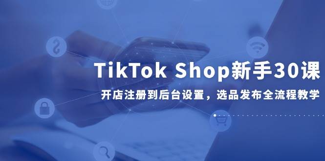 （14960期）TikTok Shop新手30课，开店注册到后台设置，选品发布全流程教学-领学通