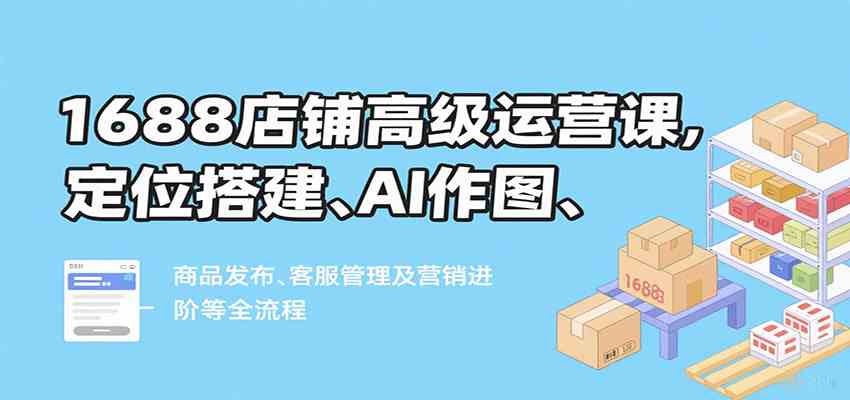 1688店铺高级运营课，定位搭建、AI作图、商品发布、客服管理及营销进阶等全流程-领学通