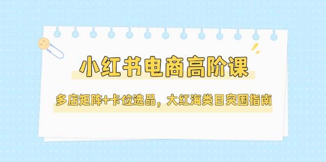 小红书电商高阶课，多店矩阵+卡位选品，大红海类目突围指南（更新5月）-领学通